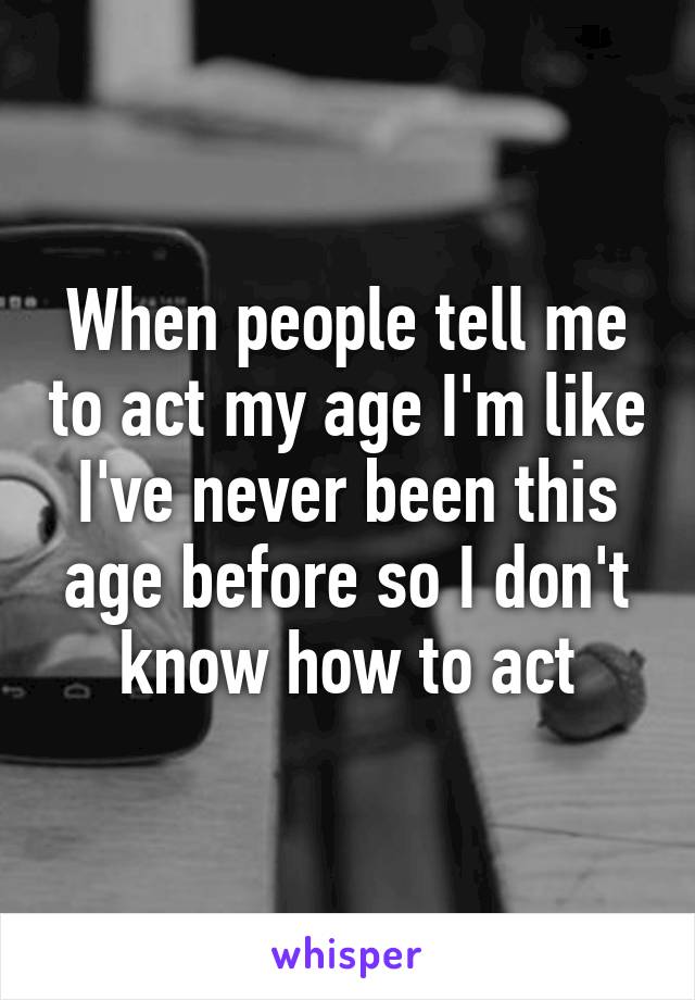 When people tell me to act my age I'm like I've never been this age before so I don't know how to act