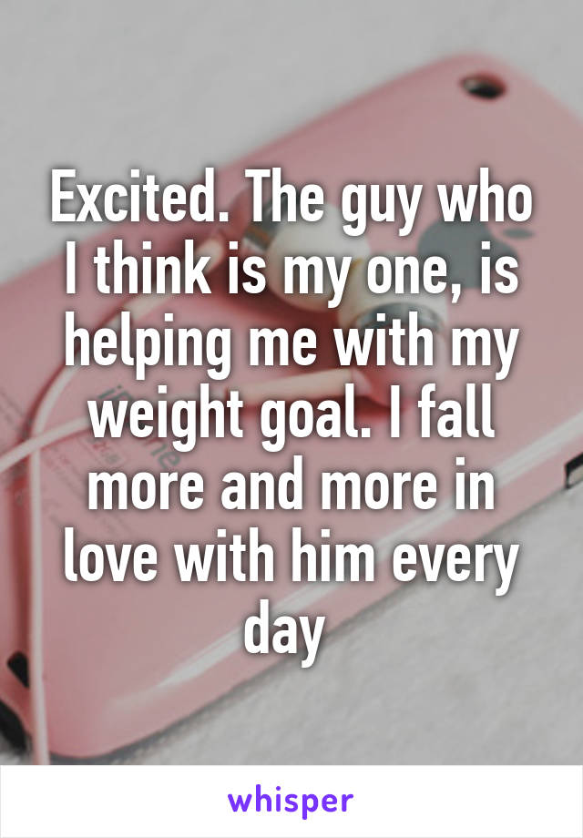 Excited. The guy who I think is my one, is helping me with my weight goal. I fall more and more in love with him every day 