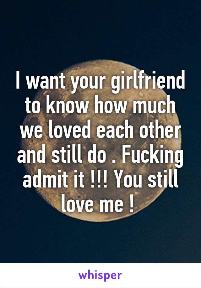 I want your girlfriend to know how much we loved each other and still do . Fucking admit it !!! You still love me ! 