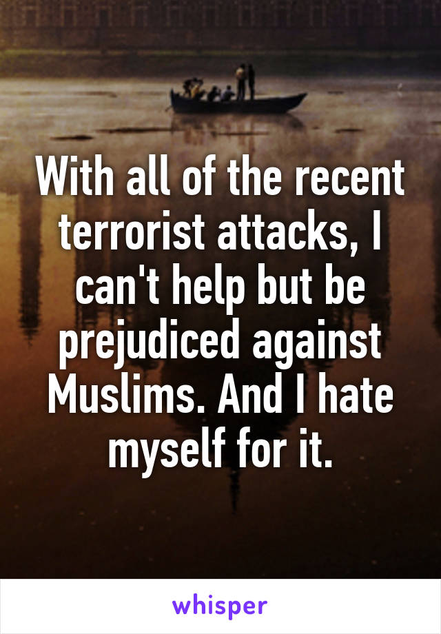 With all of the recent terrorist attacks, I can't help but be prejudiced against Muslims. And I hate myself for it.