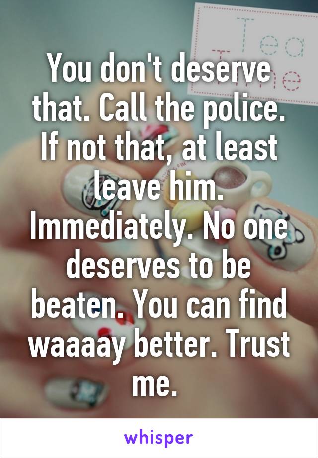You don't deserve that. Call the police. If not that, at least leave him. Immediately. No one deserves to be beaten. You can find waaaay better. Trust me. 