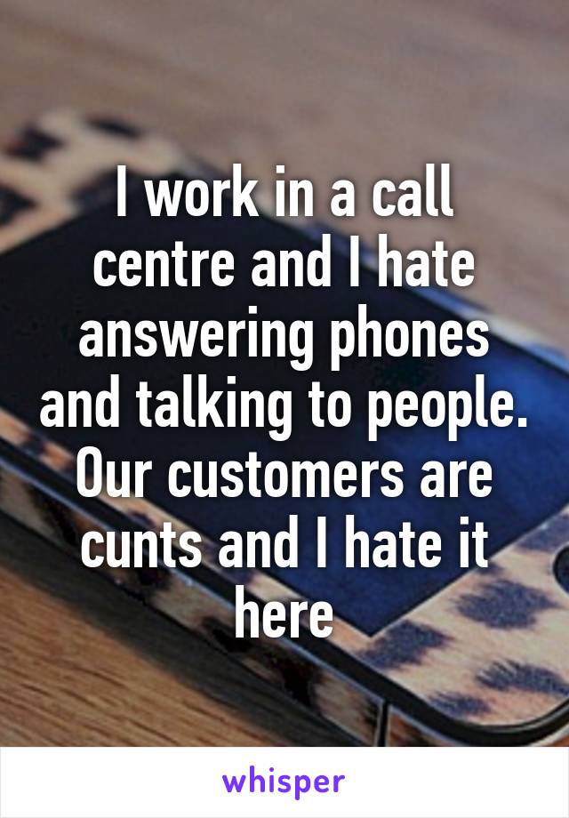 I work in a call centre and I hate answering phones and talking to people. Our customers are cunts and I hate it here