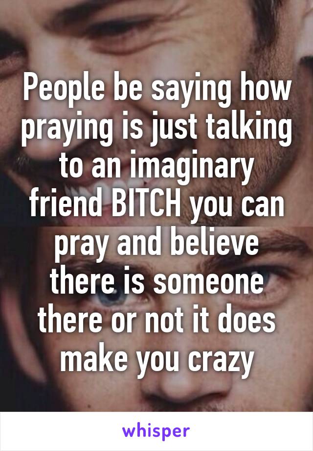 People be saying how praying is just talking to an imaginary friend BITCH you can pray and believe there is someone there or not it does make you crazy