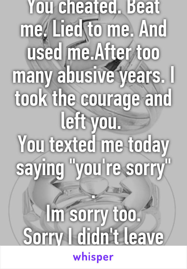 You cheated. Beat me. Lied to me. And used me.After too many abusive years. I took the courage and left you. 
You texted me today saying "you're sorry" .
Im sorry too.
Sorry I didn't leave you sooner