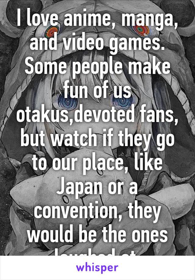 I love anime, manga, and video games. Some people make fun of us otakus,devoted fans, but watch if they go to our place, like Japan or a convention, they would be the ones laughed at.