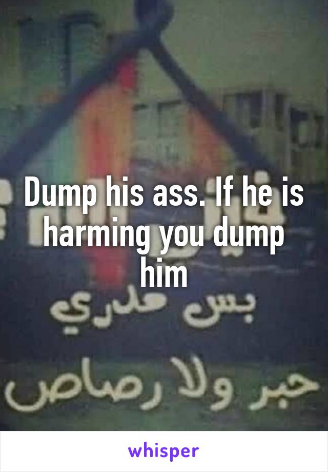 Dump his ass. If he is harming you dump him
