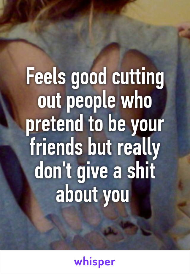 Feels good cutting out people who pretend to be your friends but really don't give a shit about you 