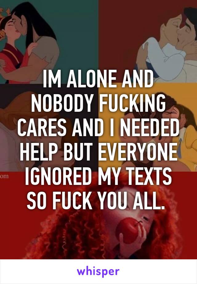 IM ALONE AND NOBODY FUCKING CARES AND I NEEDED HELP BUT EVERYONE IGNORED MY TEXTS SO FUCK YOU ALL. 