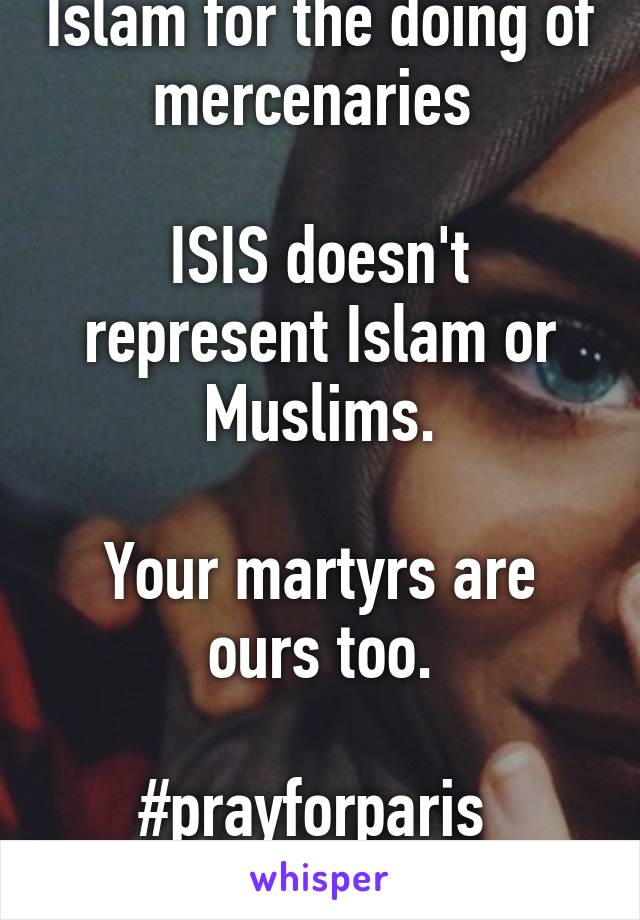 Please dont blame Islam for the doing of mercenaries 

ISIS doesn't represent Islam or Muslims.

Your martyrs are ours too.

#prayforparis 
#prayforbeirut 
#f***Isis #peace