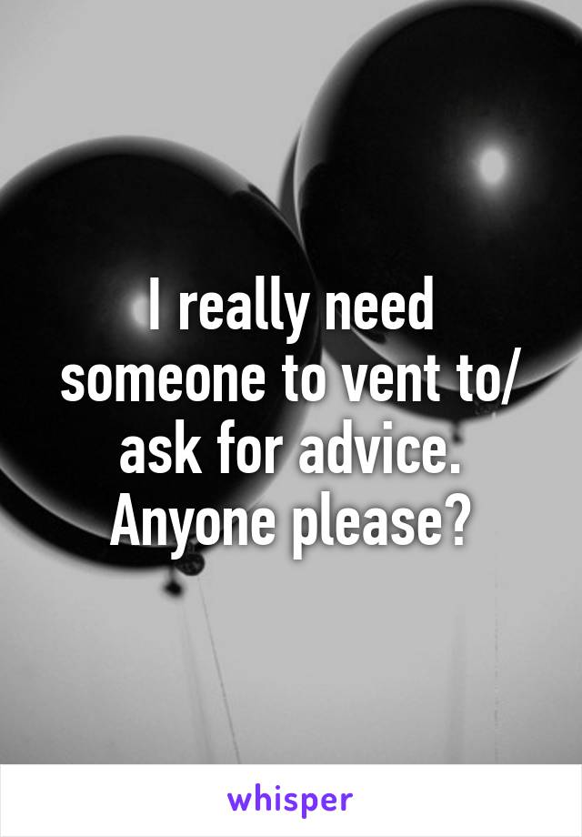 I really need someone to vent to/ ask for advice. Anyone please?