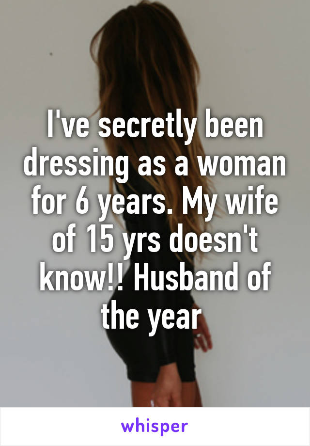 I've secretly been dressing as a woman for 6 years. My wife of 15 yrs doesn't know!! Husband of the year 