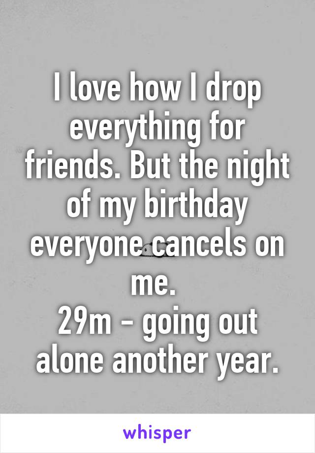 I love how I drop everything for friends. But the night of my birthday everyone cancels on me. 
29m - going out alone another year.