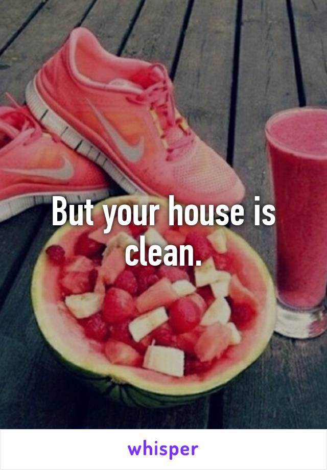 But your house is clean.