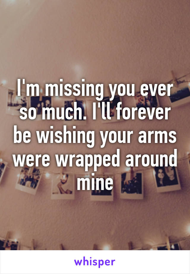 I'm missing you ever so much. I'll forever be wishing your arms were wrapped around mine