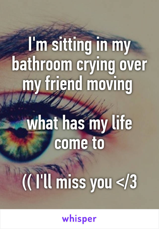 I'm sitting in my bathroom crying over my friend moving 

what has my life come to

(( I'll miss you </3