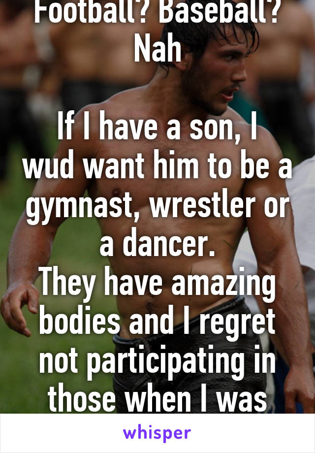 Football? Baseball? Nah

If I have a son, I wud want him to be a gymnast, wrestler or a dancer.
They have amazing bodies and I regret not participating in those when I was younger 