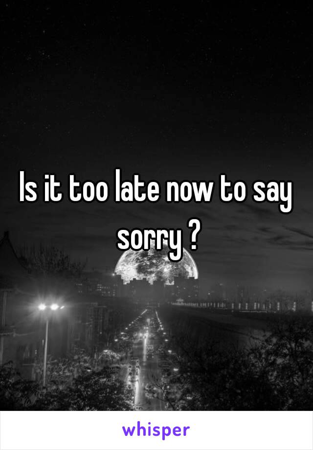 Is it too late now to say sorry ?