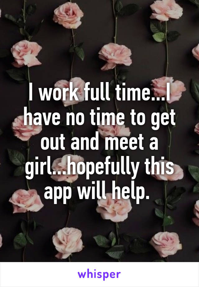I work full time...I have no time to get out and meet a girl...hopefully this app will help. 