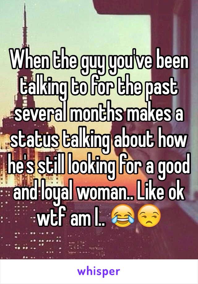 When the guy you've been talking to for the past several months makes a status talking about how he's still looking for a good and loyal woman.. Like ok wtf am I.. 😂😒