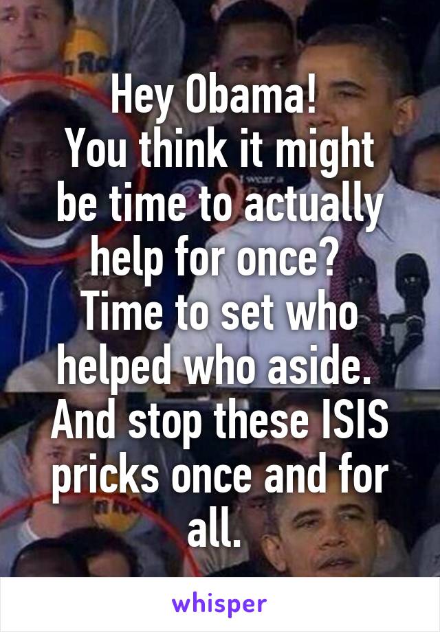 Hey Obama! 
You think it might be time to actually help for once? 
Time to set who helped who aside. 
And stop these ISIS pricks once and for all. 