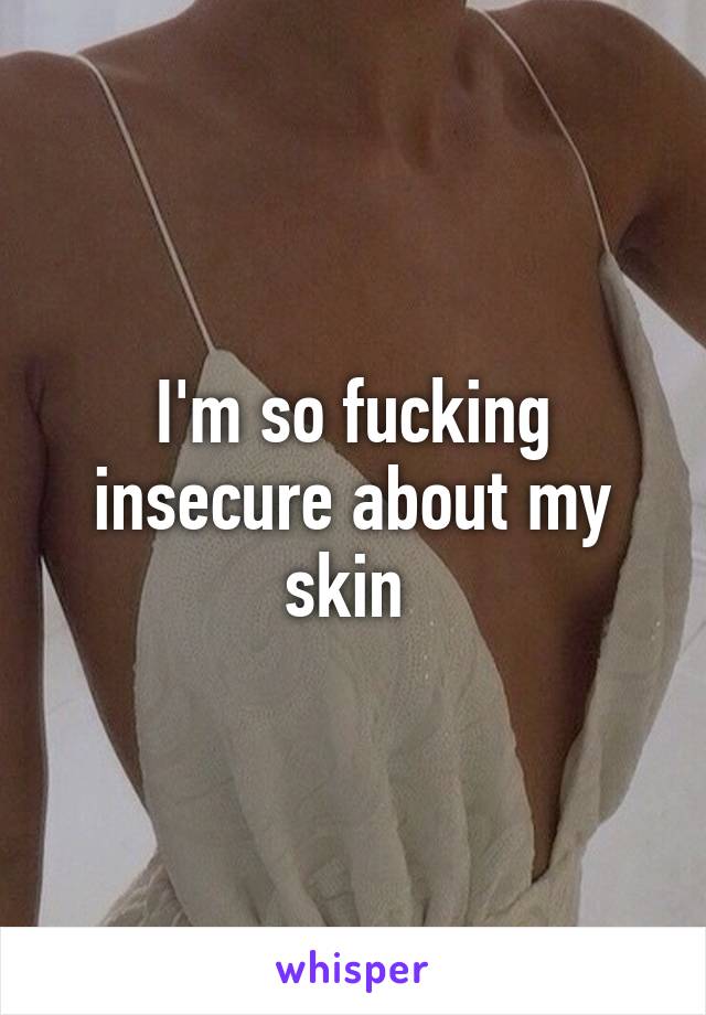 I'm so fucking insecure about my skin 