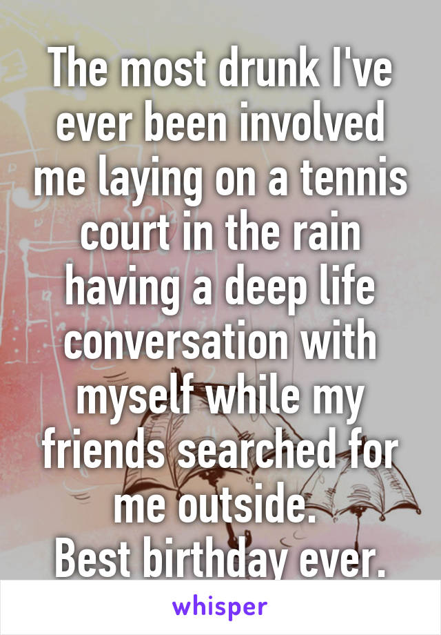 The most drunk I've ever been involved me laying on a tennis court in the rain having a deep life conversation with myself while my friends searched for me outside. 
Best birthday ever.