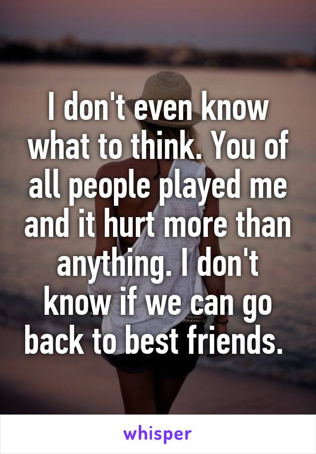 I don't even know what to think. You of all people played me and it hurt more than anything. I don't know if we can go back to best friends. 