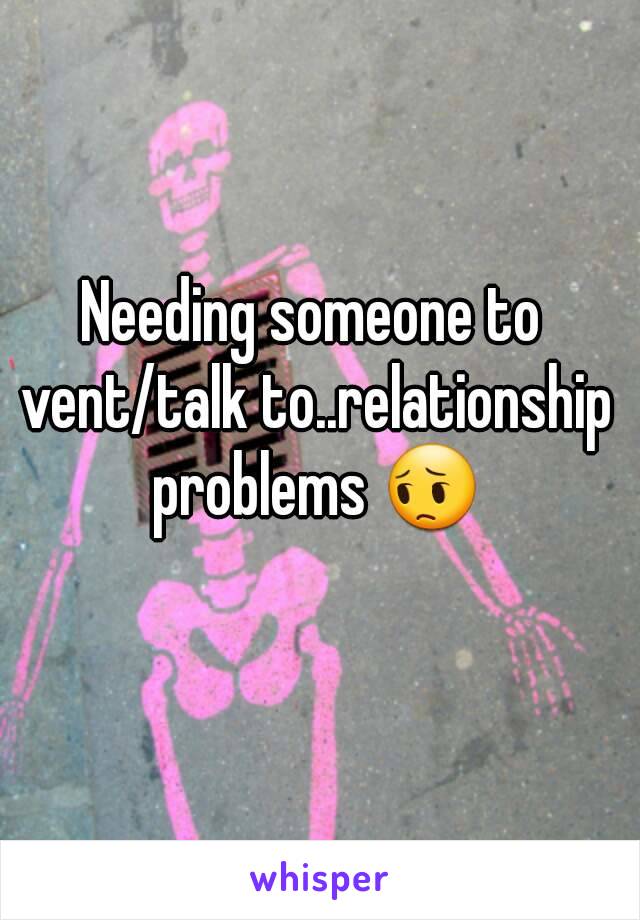 Needing someone to vent/talk to..relationship problems 😔