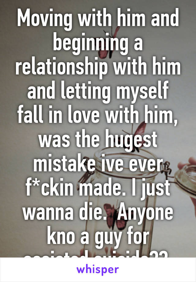 Moving with him and beginning a relationship with him and letting myself fall in love with him, was the hugest mistake ive ever f*ckin made. I just wanna die.  Anyone kno a guy for assisted suicide?? 