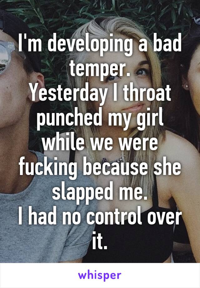 I'm developing a bad temper.
Yesterday I throat punched my girl while we were fucking because she slapped me.
I had no control over it.