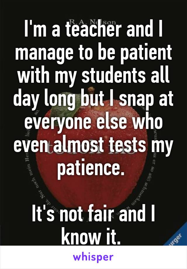 I'm a teacher and I manage to be patient with my students all day long but I snap at everyone else who even almost tests my patience. 

It's not fair and I know it. 