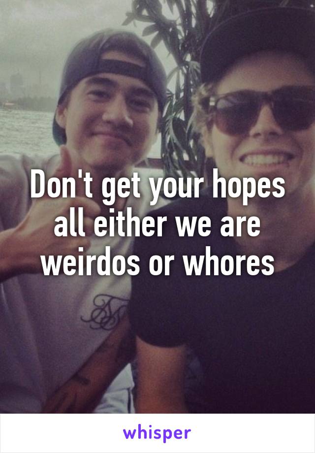 Don't get your hopes all either we are weirdos or whores