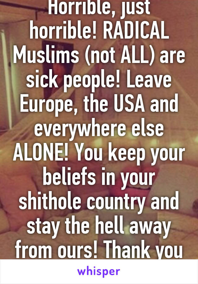 Horrible, just horrible! RADICAL Muslims (not ALL) are sick people! Leave Europe, the USA and everywhere else ALONE! You keep your beliefs in your shithole country and stay the hell away from ours! Thank you :) 