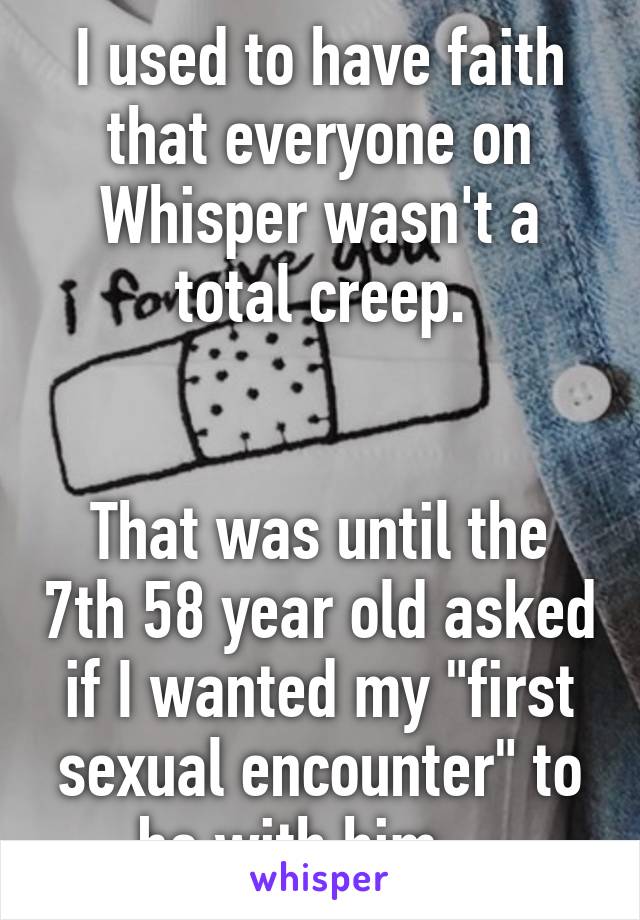 I used to have faith that everyone on Whisper wasn't a total creep.


That was until the 7th 58 year old asked if I wanted my "first sexual encounter" to be with him....