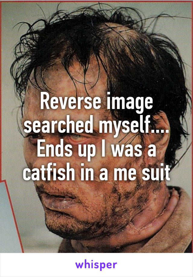 Reverse image searched myself.... Ends up I was a catfish in a me suit
