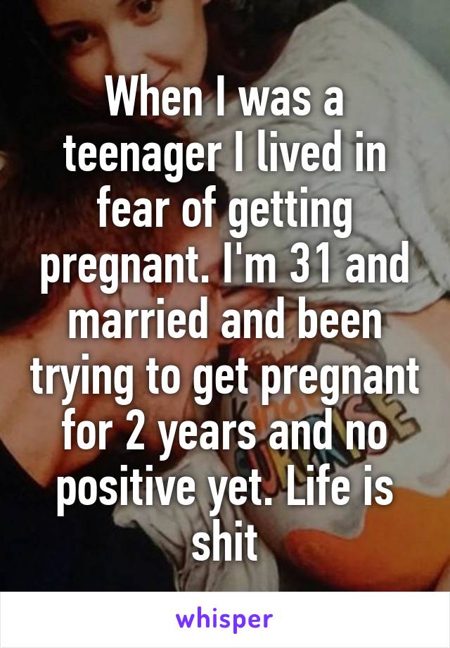 When I was a teenager I lived in fear of getting pregnant. I'm 31 and married and been trying to get pregnant for 2 years and no positive yet. Life is shit
