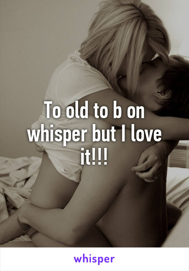 To old to b on whisper but I love it!!!