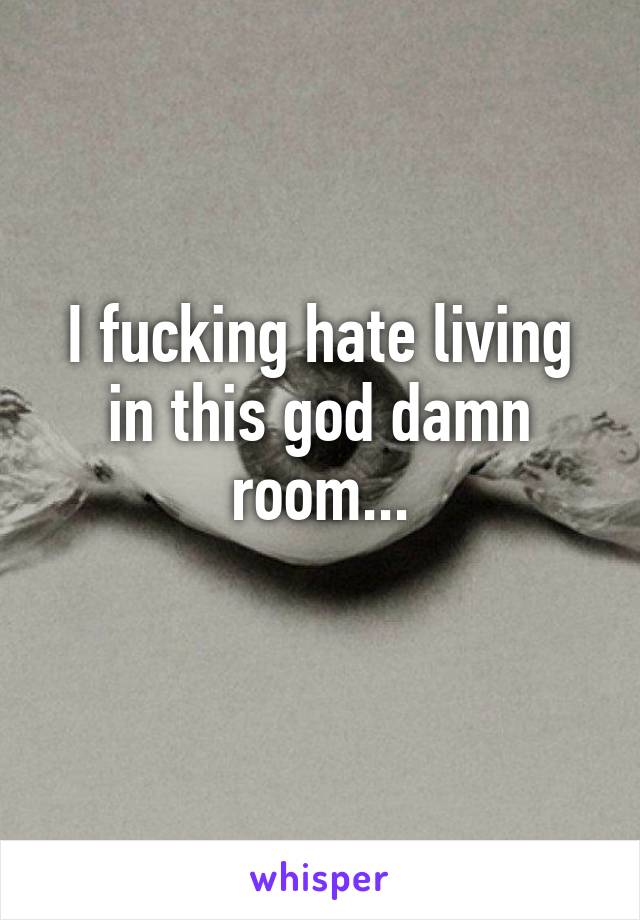 I fucking hate living in this god damn room...
