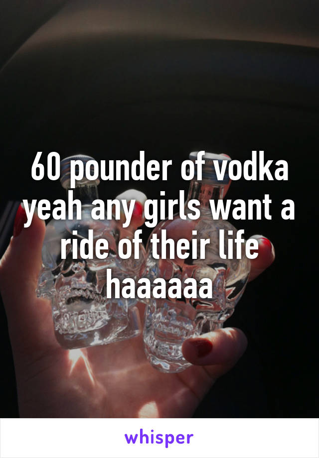 60 pounder of vodka yeah any girls want a ride of their life haaaaaa