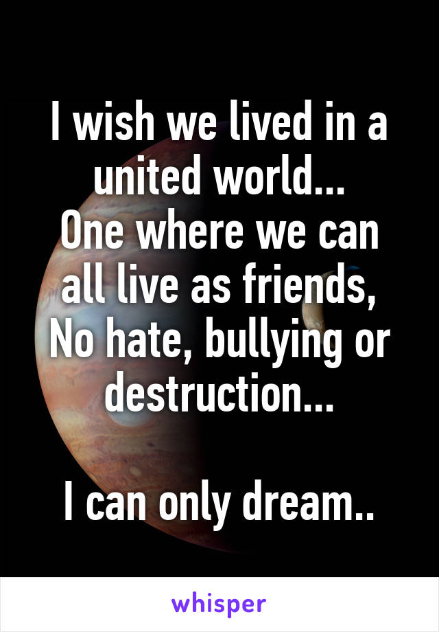 I wish we lived in a united world...
One where we can all live as friends,
No hate, bullying or destruction...

I can only dream..