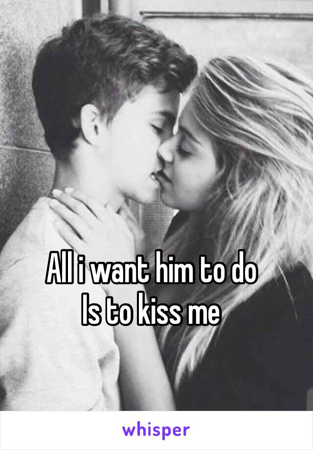 All i want him to do
Is to kiss me
