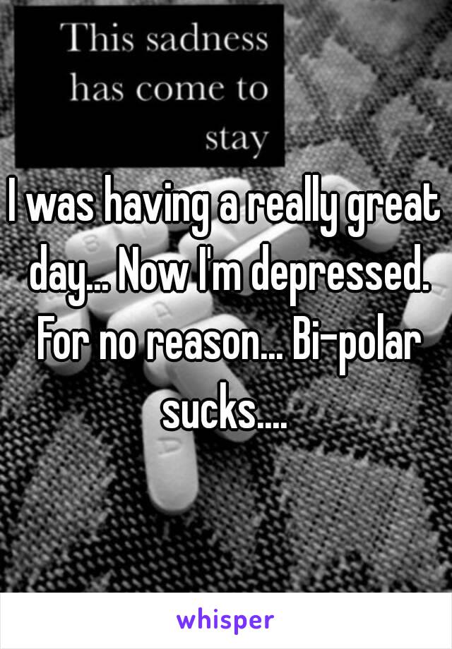 I was having a really great day... Now I'm depressed. For no reason... Bi–polar sucks.... 
