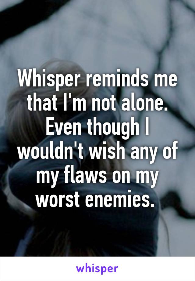 Whisper reminds me that I'm not alone. Even though I wouldn't wish any of my flaws on my worst enemies. 
