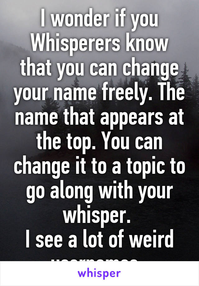 I wonder if you Whisperers know that you can change your name freely. The name that appears at the top. You can change it to a topic to go along with your whisper. 
I see a lot of weird usernames. 