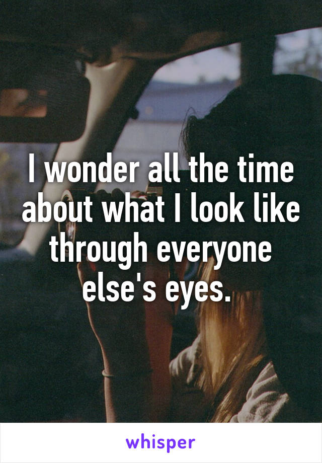 I wonder all the time about what I look like through everyone else's eyes. 