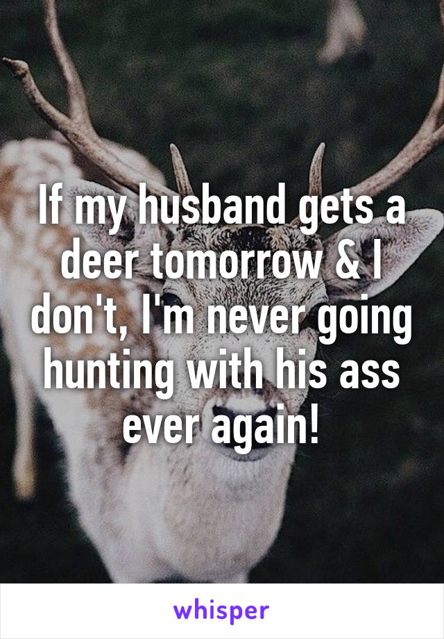 If my husband gets a deer tomorrow & I don't, I'm never going hunting with his ass ever again!