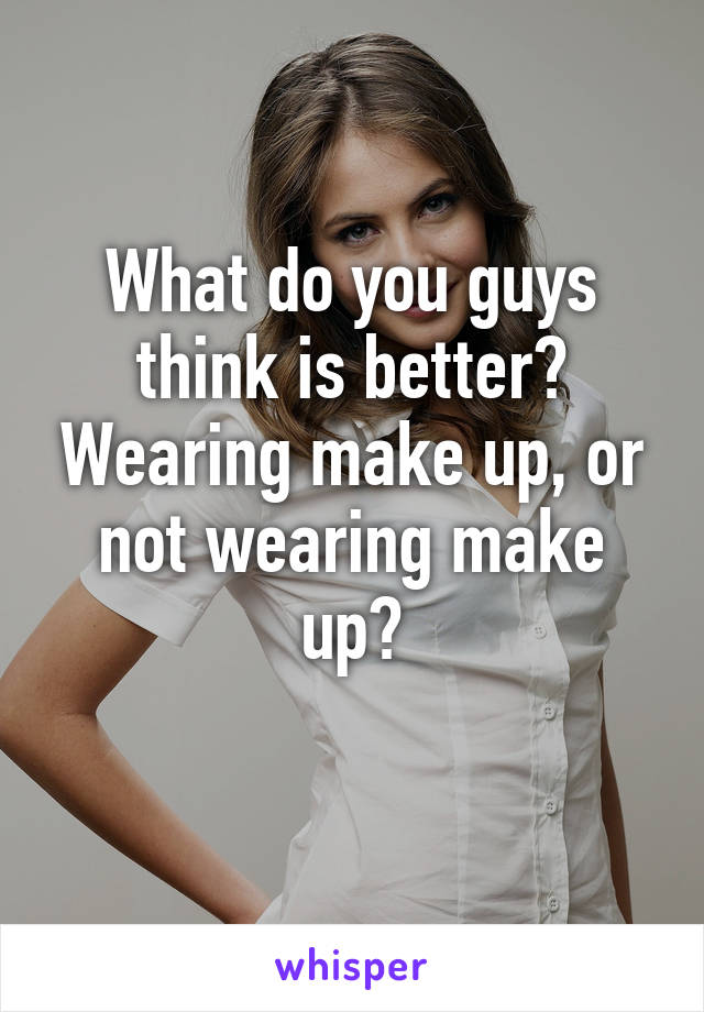 What do you guys think is better? Wearing make up, or not wearing make up?
