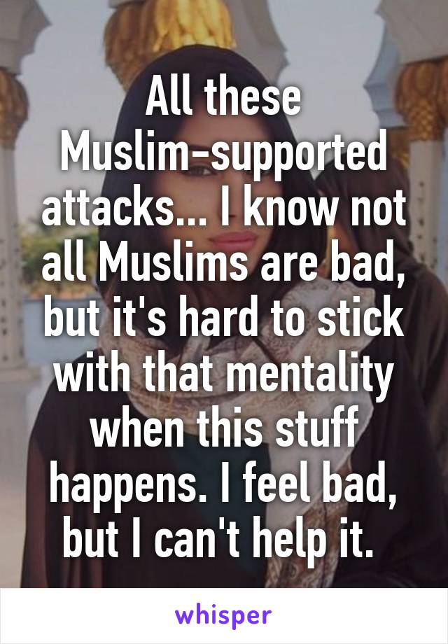 All these Muslim-supported attacks... I know not all Muslims are bad, but it's hard to stick with that mentality when this stuff happens. I feel bad, but I can't help it. 