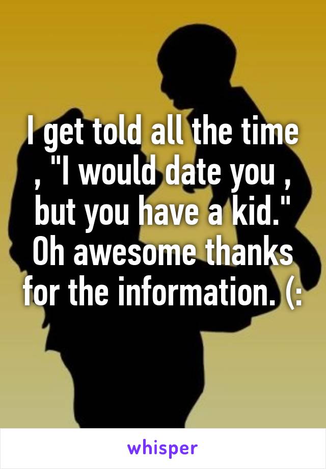 I get told all the time , "I would date you , but you have a kid." Oh awesome thanks for the information. (: 