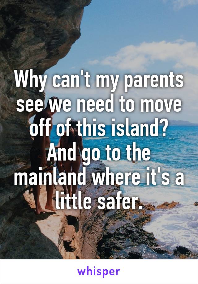 Why can't my parents see we need to move off of this island? And go to the mainland where it's a little safer.